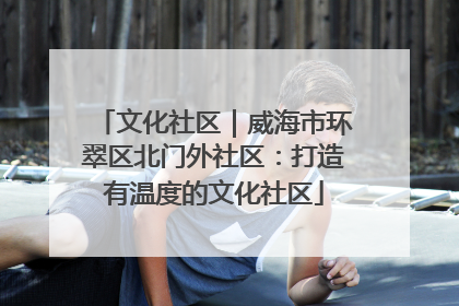 文化社区｜威海市环翠区北门外社区：打造有温度的文化社区
