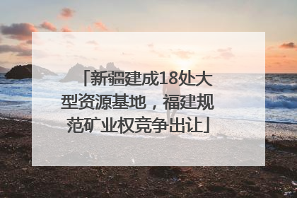 新疆建成18处大型资源基地，福建规范矿业权竞争出让