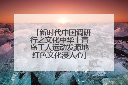 新时代中国调研行之文化中华丨青岛工人运动发源地红色文化浸人心