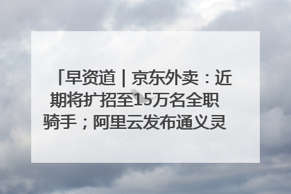 早资道｜京东外卖：近期将扩招至15万名全职骑手；阿里云发布通义灵码AI IDE