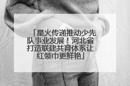 星火传递推动少先队事业发展！河北省打造联建共育体系让红领巾更鲜艳