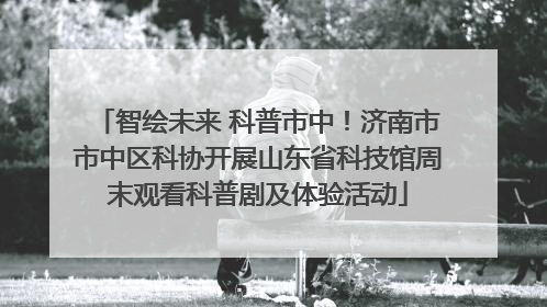 智绘未来 科普市中！济南市市中区科协开展山东省科技馆周末观看科普剧及体验活动