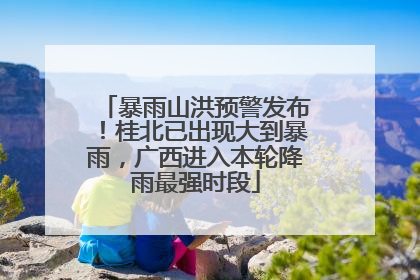 暴雨山洪预警发布！桂北已出现大到暴雨，广西进入本轮降雨最强时段