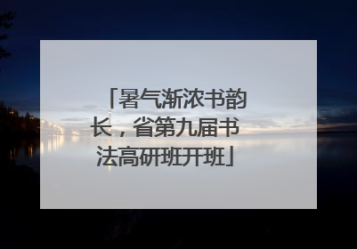 暑气渐浓书韵长，省第九届书法高研班开班