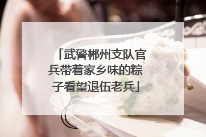 武警郴州支队官兵带着家乡味的粽子看望退伍老兵