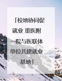 校地协同促就业 重医附一院与医联体单位共建就业基地