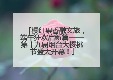 樱红果香融文旅，端午狂欢启新篇——第十九届烟台大樱桃节盛大开幕！
