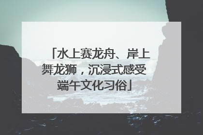 水上赛龙舟、岸上舞龙狮，沉浸式感受端午文化习俗