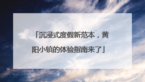 沉浸式度假新范本，黄阳小镇的体验指南来了