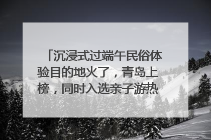 沉浸式过端午民俗体验目的地火了，青岛上榜，同时入选亲子游热门Top10