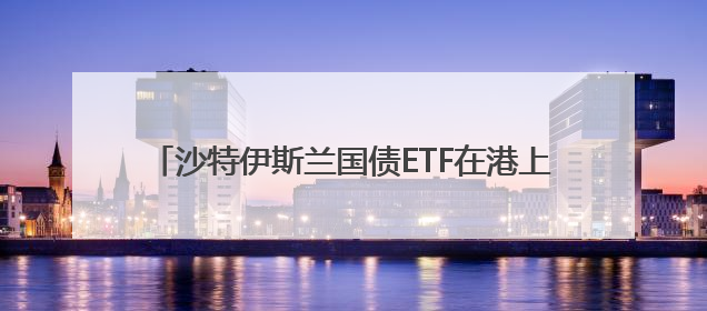沙特伊斯兰国债ETF在港上市 两地资本市场互动频密