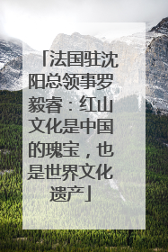 法国驻沈阳总领事罗毅睿：红山文化是中国的瑰宝，也是世界文化遗产