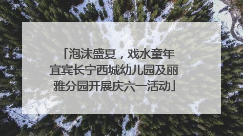 泡沫盛夏，戏水童年 宜宾长宁西城幼儿园及丽雅分园开展庆六一活动