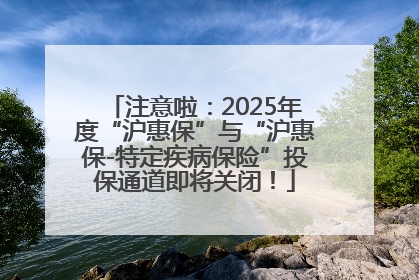 注意啦：2025年度“沪惠保”与“沪惠保-特定疾病保险”投保通道即将关闭！