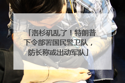 洛杉矶乱了！特朗普下令部署国民警卫队，防长称或出动军队
