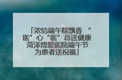 浓情端午粽飘香 “医”心“医”意送健康 菏泽博爱医院端午节为患者送祝福
