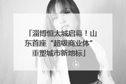 淄博恒太城启幕！山东首座“超级商业体”重塑城市新地标