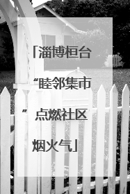 淄博桓台“睦邻集市”点燃社区烟火气