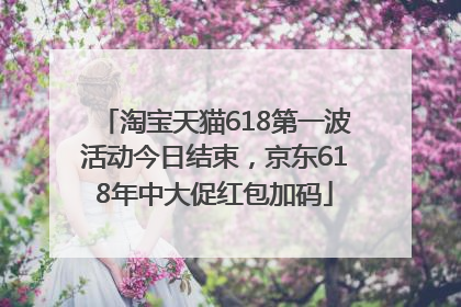 淘宝天猫618第一波活动今日结束，京东618年中大促红包加码