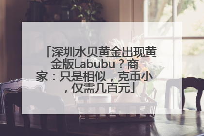 深圳水贝黄金出现黄金版Labubu？商家：只是相似，克重小，仅需几百元