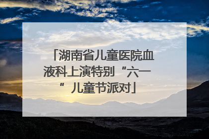 湖南省儿童医院血液科上演特别“六一”儿童节派对