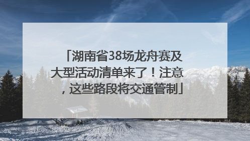 湖南省38场龙舟赛及大型活动清单来了！注意，这些路段将交通管制