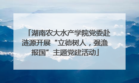 湖南农大水产学院党委赴涟源开展“立德树人，强渔报国”主题党建活动