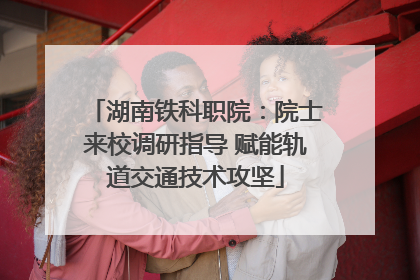 湖南铁科职院：院士来校调研指导 赋能轨道交通技术攻坚