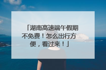 湖南高速端午假期不免费！怎么出行方便，看过来！