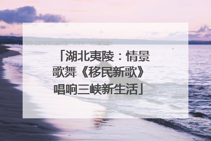 湖北夷陵：情景歌舞《移民新歌》唱响三峡新生活