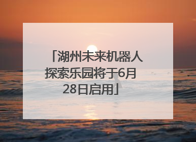湖州未来机器人探索乐园将于6月28日启用