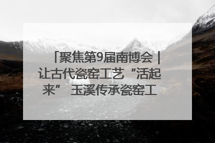 聚焦第9届南博会｜让古代瓷窑工艺“活起来” 玉溪传承瓷窑工艺将出展南博会