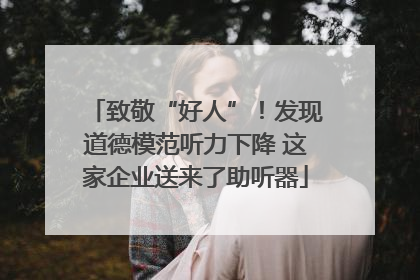 致敬“好人”！发现道德模范听力下降 这家企业送来了助听器