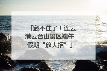 藏不住了！连云港云台山景区端午假期“放大招”