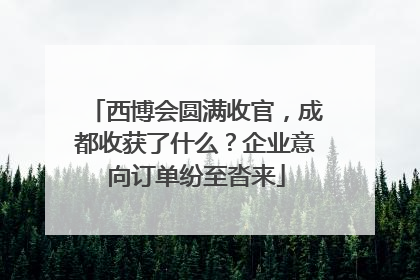 西博会圆满收官，成都收获了什么？企业意向订单纷至沓来