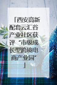 西安高新配套云汇谷产业社区获评“市级成长型跨境电商产业园”