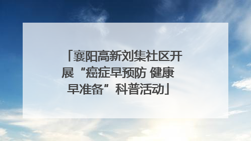 襄阳高新刘集社区开展“癌症早预防 健康早准备”科普活动