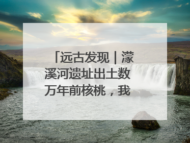 远古发现｜濛溪河遗址出土数万年前核桃，我国先民食用核桃历史大幅提前