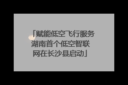 赋能低空飞行服务 湖南首个低空智联网在长沙县启动