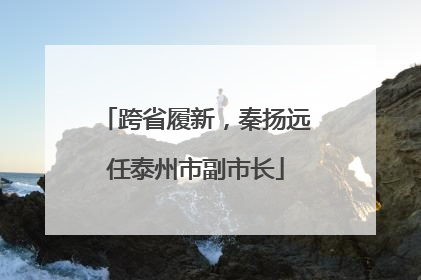 跨省履新，秦扬远任泰州市副市长