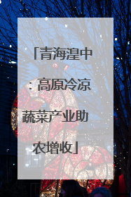 青海湟中：高原冷凉蔬菜产业助农增收
