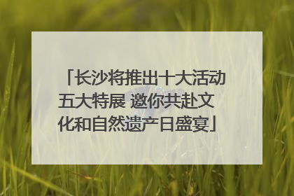 长沙将推出十大活动五大特展 邀你共赴文化和自然遗产日盛宴