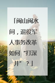闽山闽水间，退役军人事务改革如何“打深井”？
