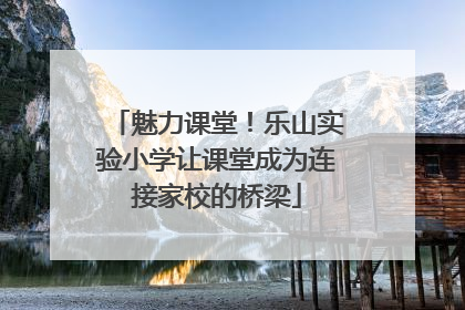 魅力课堂！乐山实验小学让课堂成为连接家校的桥梁