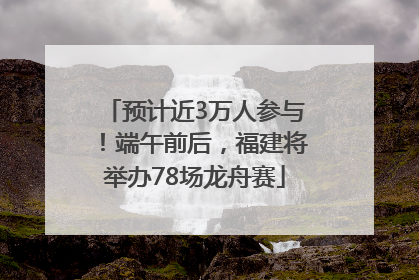 预计近3万人参与！端午前后，福建将举办78场龙舟赛