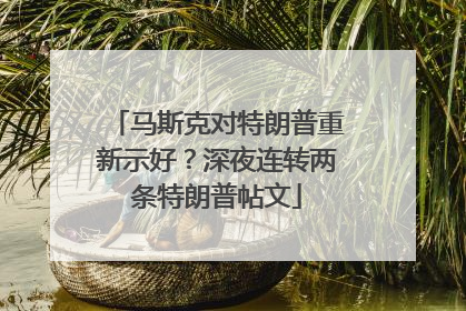 马斯克对特朗普重新示好？深夜连转两条特朗普帖文