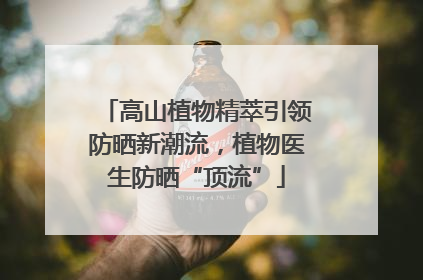 高山植物精萃引领防晒新潮流，植物医生防晒“顶流”