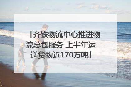 齐铁物流中心推进物流总包服务 上半年运送货物近170万吨