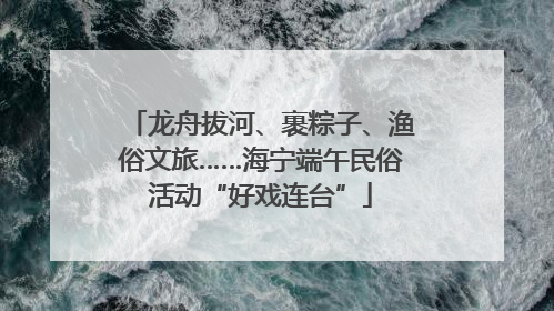 龙舟拔河、裹粽子、渔俗文旅……海宁端午民俗活动“好戏连台”