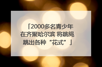 2000多名青少年在齐聚哈尔滨 将跳绳跳出各种“花式”